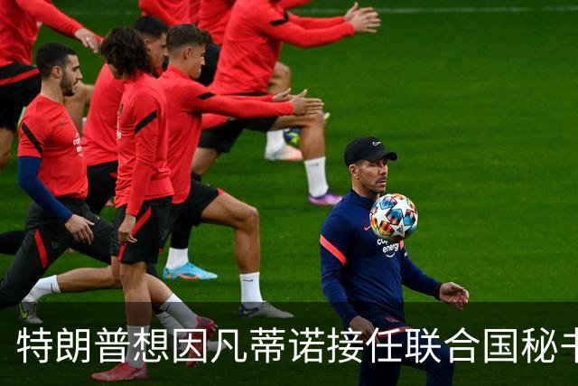 特朗普想因凡蒂诺接任联合国秘书长 认为他能团结各方